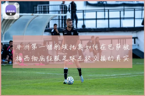 非洲第一猎豹埃托奥如何在巴萨被梅西彻底征服足球王权交接的真实故事